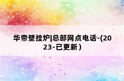 华帝壁挂炉|总部网点电话-(2023-已更新）